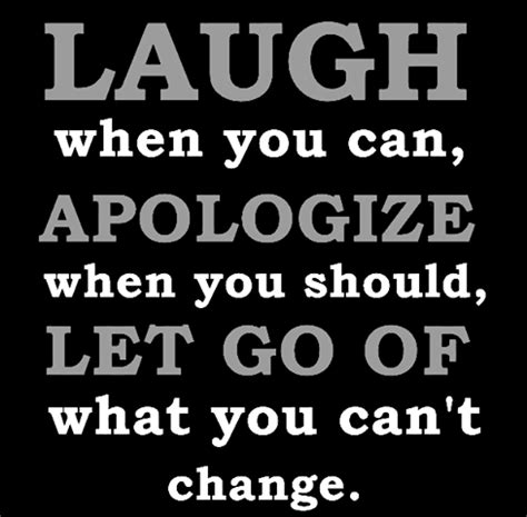 Laugh when you can, apologize when you should and let go of what you can’t change. Kiss slowly, play hard, love deeply, forgive quickly, take chances, give everything and have no regrets. Life is too short to be anything but happy