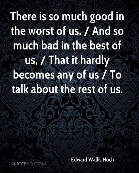 There is so much good in the worst of us, and so much bad in the best of us, that it hardly becomes any of us, to talk about the rest of us. Edward Hoch (1849-1925)