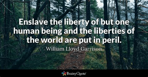 Enslave the liberty of but one human being and the liberties of the world are put in peril. William Garrison (1805-1879) 